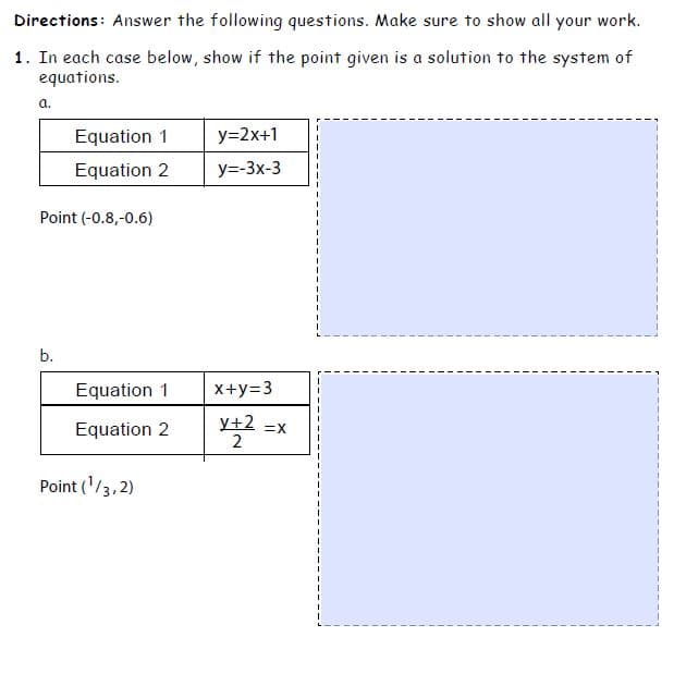 Directions: Answer the following questions. Make sure to show all your work.
1. In each case below, show if the point given is a solution to the system of
equations.
a.
Equation 1
y=2x+1
Equation 2
y=-3x-3
Point (-0.8,-0.6)
b.
Equation 1
X+y=3
Equation 2
у+2
=X
2
Point ('/3,2)
