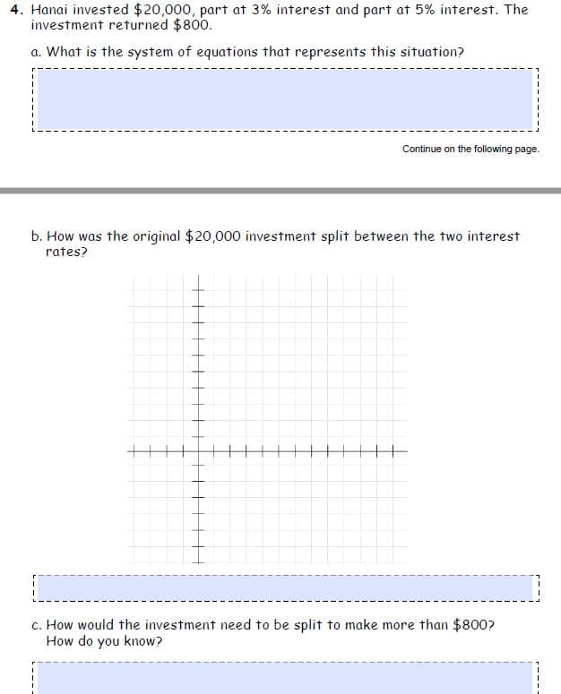 4. Hanai invested $20,000, part at 3% interest and part at 5% interest. The
investment returned $800.
a. What is the system of equations that represents this situation?
Continue on the following page.
b. How was the original $20,000 investment split between the two interest
rates?
c. How would the investment need to be split to make more than $800?
How do you know?
