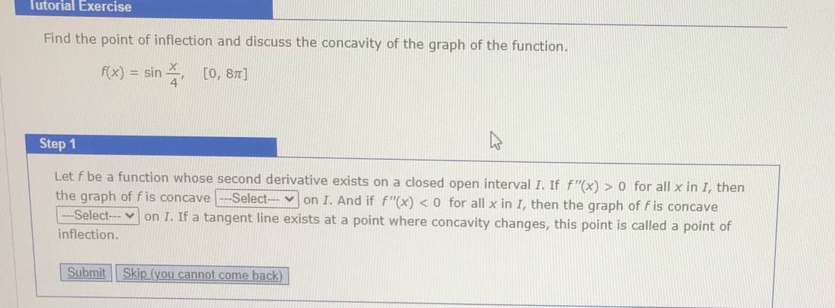 Tutorial Exercise
Find the point of inflection and discuss the concavity of the graph of the function.
f(x) = sin , [0, 81]
Step 1
Let f be a function whose second derivative exists on a closed open interval I. If f"(x) > 0 for all x in I, then
the graph of f is concave -Select- v on I. And if f"(x) < 0 for all x in I, then the graph of f is concave
-Select---v on I. If a tangent line exists at a point where concavity changes, this point is called a point of
inflection.
Submit Skip (you cannot come back)
