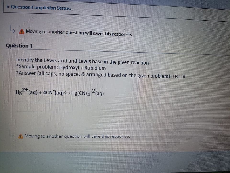 * Question Completion Status:
A Moving to another question will save this response.
Question 1
Identify the Lewis acid and Lewis base in the given reaction
*Sample problem: Hydroxyl + Rubidium
*Answer (all caps, no space, & arranged based on the given problem): LB+LA
2+
Hg*(aq) + 4CN (aq)<>Hg(CN)4(aq)
AMoving to another question will save this response.
