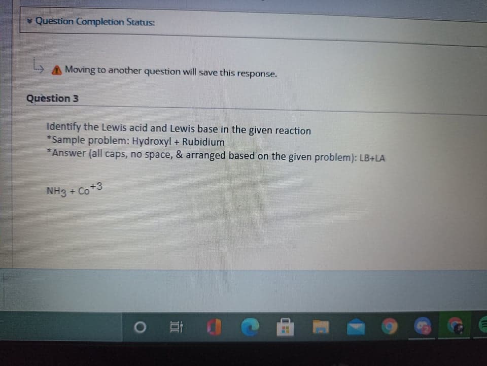 Question Completion Status:
A Moving to another question will save this response.
Question 3
Identify the Lewis acid and Lewis base in the given reaction
*Sample problem: Hydroxyl + Rubidium
* Answer (all caps, no space, & arranged based on the given problem): LB+LA
NH3 + Co+3
