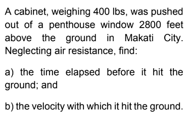 A cabinet, weighing 400 lbs, was pushed
out of a penthouse window 2800 feet
above the ground in Makati City.
Neglecting air resistance, find:
a) the time elapsed before it hit the
ground; and
b) the velocity with which it hit the ground.