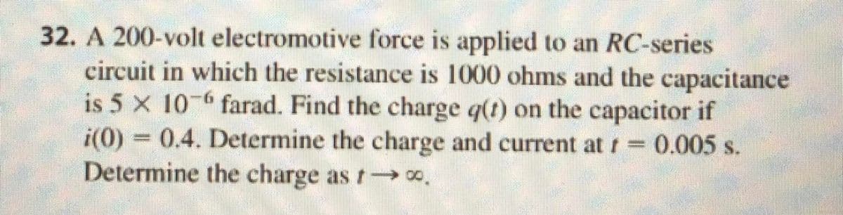 1
32. A 200-volt electromotive force is applied to an RC-series
circuit in which the resistance is 1000 ohms and the capacitance
is 5 x 10-6 farad. Find the charge q(t) on the capacitor if
i(0) = 0.4. Determine the charge and current at f = 0.005 s.
Determine the charge as →→∞.