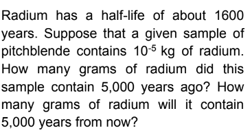 Radium has a half-life of about 1600
years. Suppose that a given sample of
pitchblende contains 10-5 kg of radium.
How many grams of radium did this
sample contain 5,000 years ago? How
many grams of radium will it contain
5,000 years from now?