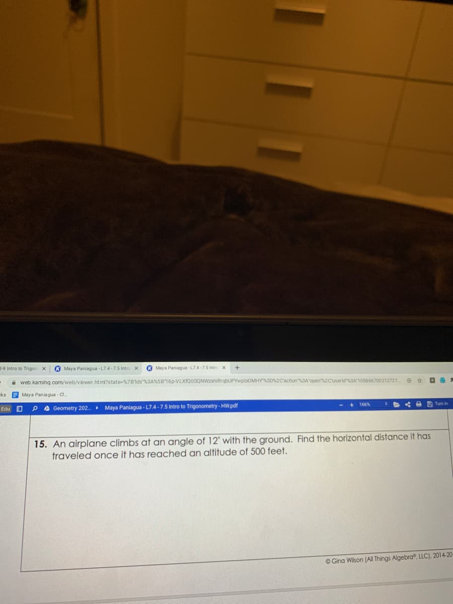 39 Intro to Trigon
K Maya Paniagua - L7.4-7.5 Intro x
K Maya Paniagua -L7.4-7.5 Intro x
A web.kamihg.com/web/viewer.htm?state=%7Bids"%3A%5B16P-VLXfQ0SQNWzxhiRrqbUPYwpbiOMHY%SD%2C'action3A open2Cuserid3A105866700212721.
ks Maya Pania gua - Cl.
+ 166%
A Turn In
Edu O
A Geometry 202. Maya Paniagua - L7.4 -7.5 Intro to Trigonometry - HW.pdf
with the ground. Find the horizontal distance it has
15. An airplane climbs at an angle of
traveled once it has reached an altitude of 500 feet.
O Gina Wilson (AlI Things Algebra, LLC), 2014-20
