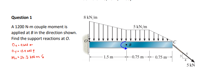 Question 1
8 kN/m
5 kN/m
A 1200 N-m couple moment is
applied at B in the direction shown.
Find the support reactions at 0.
Ok. 4 LN -
Oya i8.4 xN ↑
M.• 26.3 kN m G
1.5 m
-0.75 m
0.75 m
4
5 kN
