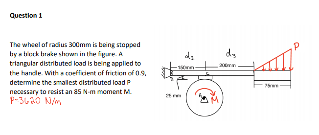 Question 1
The wheel of radius 300mm is being stopped
by a block brake shown in the figure. A
triangular distributed load is being applied to
da
d3
200mm
150mm
the handle. With a coefficient of friction of 0.9,
determine the smallest distributed load P
75mm
necessary to resist an 85 N-m moment M.
P=3620 N/m
25 mm
