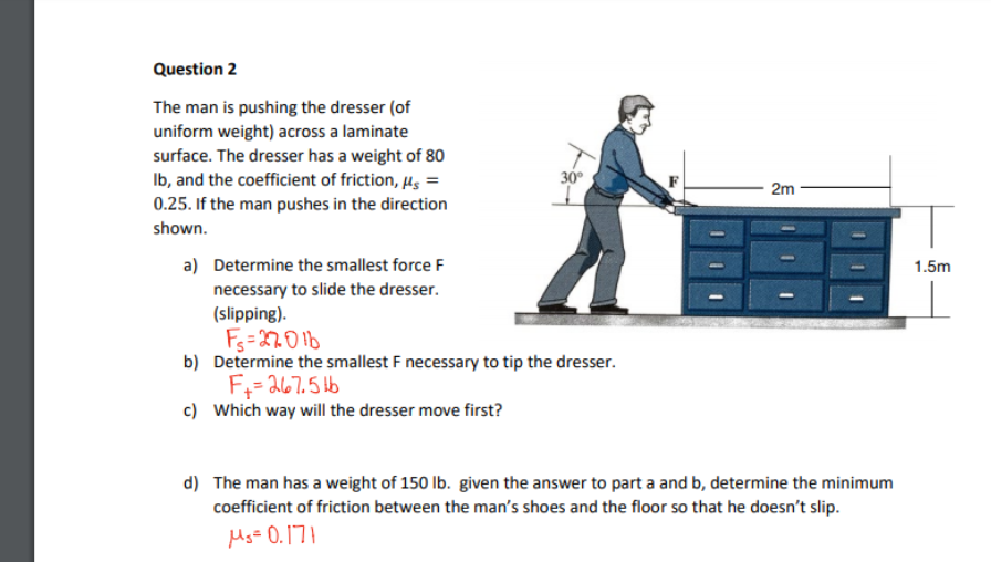 Question 2
The man is pushing the dresser (of
uniform weight) across a laminate
surface. The dresser has a weight of 80
Ib, and the coefficient of friction, µs =
0.25. If the man pushes in the direction
30
2m
shown.
a) Determine the smallest force F
necessary to slide the dresser.
(slipping).
1.5m
Fs=2701b6
b) Determine the smallest F necessary to tip the dresser.
F;= 267.5 bb
c) Which way will the dresser move first?
d) The man has a weight of 150 lb. given the answer to part a and b, determine the minimum
coefficient of friction between the man's shoes and the floor so that he doesn't slip.
Mg= 0.171
