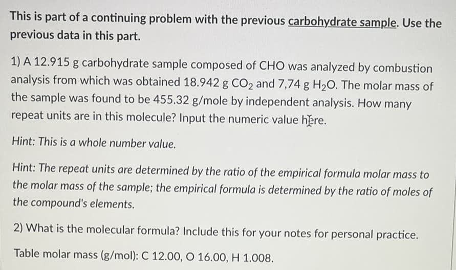 This is part of a continuing problem with the previous carbohydrate sample. Use the
previous data in this part.
1) A 12.915 g carbohydrate sample composed of CHO was analyzed by combustion
analysis from which was obtained 18.942 g CO2 and 7,74 g H2O. The molar mass of
the sample was found to be 455.32 g/mole by independent analysis. How many
repeat units are in this molecule? Input the numeric value here.
Hint: This is a whole number value.
Hint: The repeat units are determined by the ratio of the empirical formula molar mass to
the molar mass of the sample; the empirical formula is determined by the ratio of moles of
the compound's elements.
2) What is the molecular formula? Include this for your notes for personal practice.
Table molar mass (g/mol): C 12.00, O 16.00, H 1.008.
