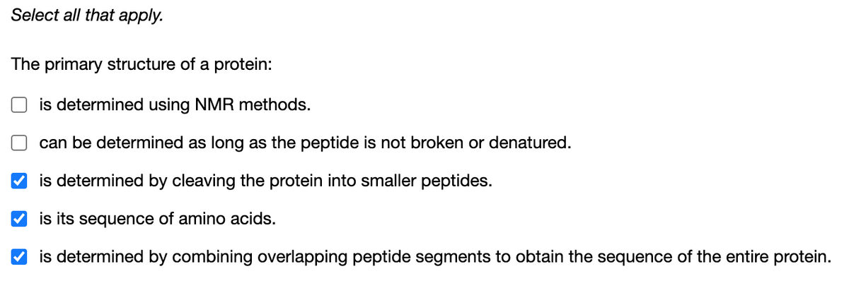 Select all that apply.
The primary structure of a protein:
is determined using NMR methods.
can be determined as long as the peptide is not broken or denatured.
is determined by cleaving the protein into smaller peptides.
is its sequence of amino acids.
is determined by combining overlapping peptide segments to obtain the sequence of the entire protein.
