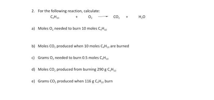 2. For the following reaction, calculate:
C,H10
co,
H,0
a) Moles O, needed to burn 10 moles C,H,0
b) Moles CO, produced when 10 moles C,H0 are burned
c) Grams O, needed to burn 0.5 moles C,H,0
d) Moles CO, produced from burning 290 g C,H,0
e) Grams CO; produced when 116 g C,Hj, burn
