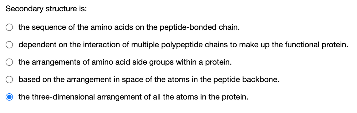 Secondary structure is:
the
sequence
of the amino acids on the peptide-bonded chain.
dependent on the interaction of multiple polypeptide chains to make up the functional protein.
the arrangements of amino acid side groups within a protein.
based on the arrangement in space of the atoms in the peptide backbone.
the three-dimensional arrangement of all the atoms in the protein.
