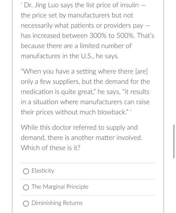 'Dr. Jing Luo says the list price of insulin-
the price set by manufacturers but not
necessarily what patients or providers pay-
has increased between 300% to 500%. That's
because there are a limited number of
manufactures in the U.S., he says.
"When you have a setting where there [are]
only a few suppliers, but the demand for the
medication is quite great," he says, "it results
in a situation where manufacturers can raise
their prices without much blowback."
While this doctor referred to supply and
demand, there is another matter involved.
Which of these is it?
Elasticity
O The Marginal Principle
O Diminishing Returns