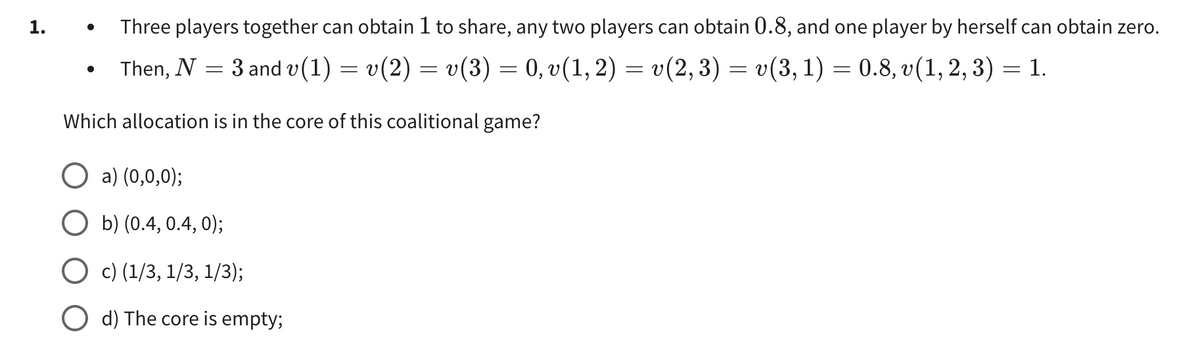 1.
Three players together can obtain 1 to share, any two players can obtain 0.8, and one player by herself can obtain zero.
Then, N =
: 3 and v(1) = v(2) = v(3) = 0, v(1, 2) = v(2,
‚ 3) :
=
=
= v(3, 1) = 0.8, v(1, 2, 3)
= 1.
Which allocation is in the core of this coalitional game?
O a) (0,0,0);
b) (0.4, 0.4, 0);
O c) (1/3, 1/3, 1/3);
d) The core empty;