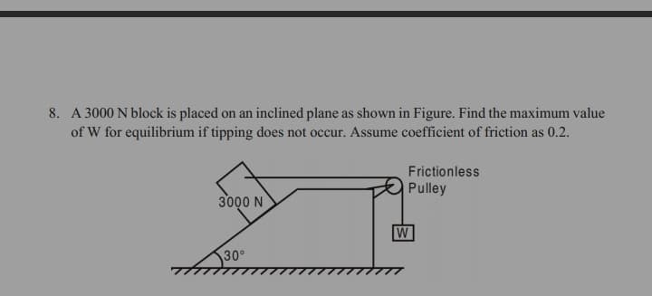 8. A 3000 N block is placed on an inclined plane as shown in Figure. Find the maximum value
of W for equilibrium if tipping does not occur. Assume coefficient of friction as 0.2.
Frictionless
Pulley
3000 N
W
30°
