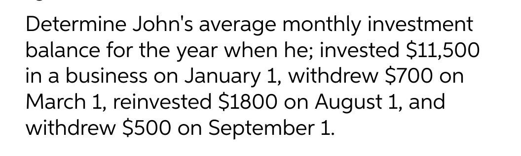 Determine John's average monthly investment
balance for the year when he; invested $11,500
in a business on January 1, withdrew $700 on
March 1, reinvested $1800 on August 1, and
withdrew $500 on September 1.