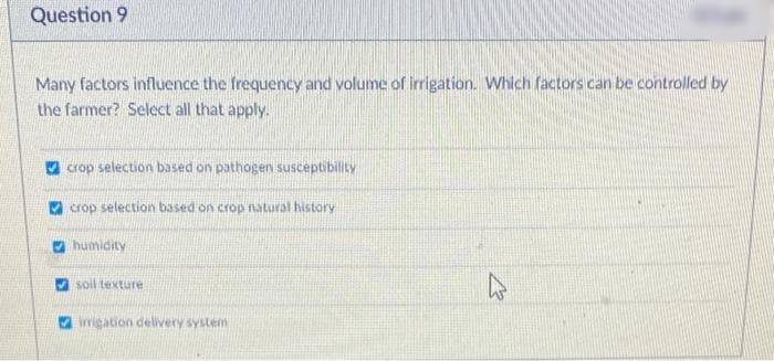 Question 9
Many factors influence the frequency and volume of irrigation. Which factors can be controlled by
the farmer? Select all that apply.
crop selection based on pathogen susceptibility
crop selection based on crop natural history
humidity
soil texture
irrigation delivery system