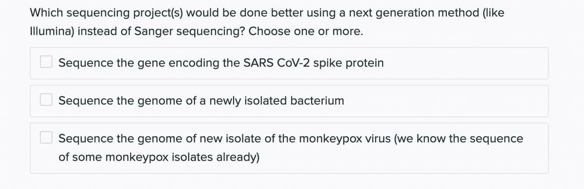 Which sequencing project(s) would be done better using a next generation method (like
Illumina) instead of Sanger sequencing? Choose one or more.
Sequence the gene encoding the SARS COV-2 spike protein
00
Sequence the genome of a newly isolated bacterium
Sequence the genome of new isolate of the monkeypox virus (we know the sequence
of some monkeypox isolates already)