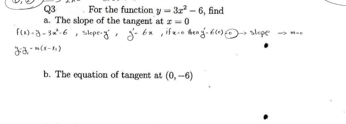 Q3
a. The slope of the tangent at x = 0
slope=y, у-вн
f(x)=y=32²-6
y-y₁ = m ( x-x₁)
For the function y 3x²
=
)
-
6, find
if x=0 then ý = 6(0) {
1
b. The equation of tangent at (0, -6)
slope
=> 3-0