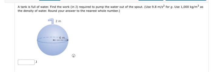 A tank is full of water. Find the work (in J) required to pump the water out of the spout. (Use 9.8 m/s² for g. Use 1,000 kg/m³ as
the density of water. Round your answer to the nearest whole number.)
2m
6 m