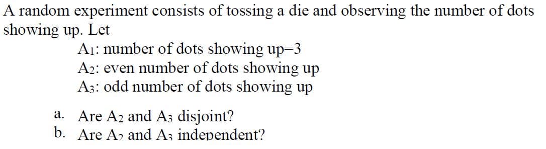 A random experiment consists of tossing a die and observing the number of dots
showing up. Let
A₁: number of dots showing up=3
A2: even number of dots showing up
A3: odd number of dots showing up
a. Are A2 and A3 disjoint?
b. Are A and A3 independent?