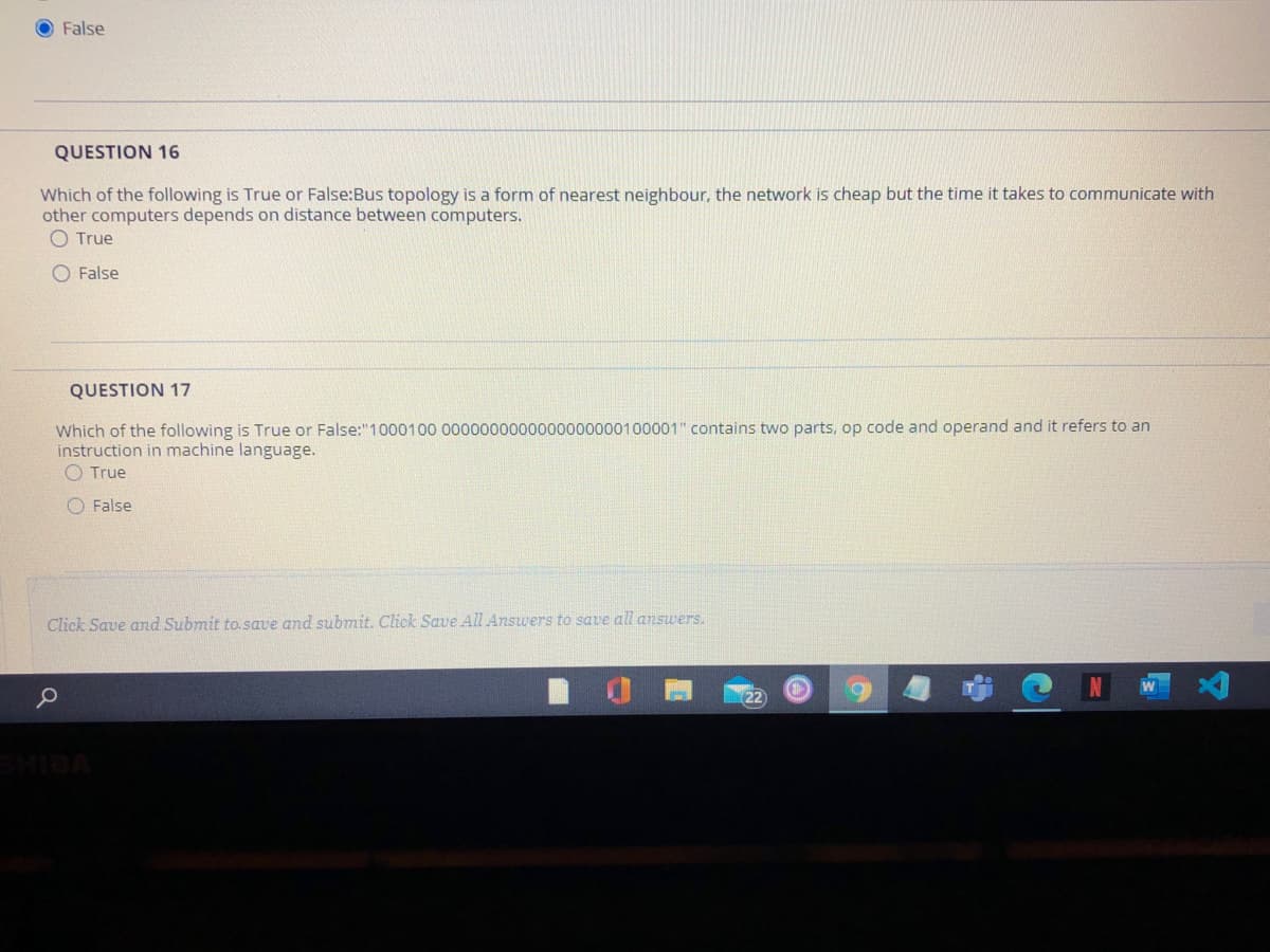 O False
QUESTION 16
Which of the following is True or False:Bus topology is a form of nearest neighbour, the network is cheap but the time it takes to communicate with
other computers depends on distance between computers.
O True
O False
QUESTION 17
Which of the following is True or False:"1000100 0000000000000000000100001" contains two parts, op code and operand and it refers to an
instruction in machine language.
O True
O False
Click Save and Submit to. save and submit. Click Save All Answers to save all answers.
MIDA
