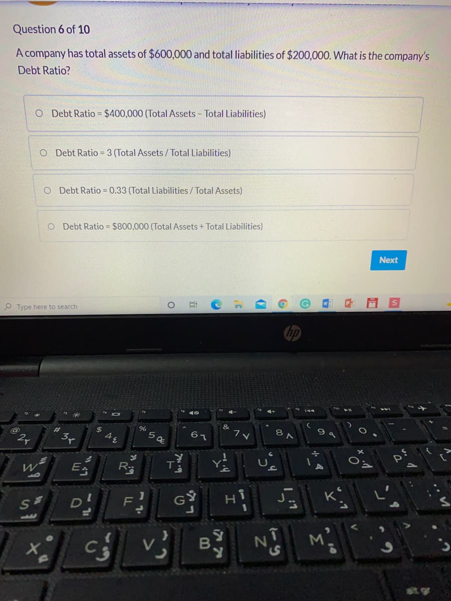 Question 6 of 10
A company has total assets of $600,000 and total liabilities of $200,000. What is the company's
Debt Ratio?
O Debt Ratio = $400,000 (Total Assets – Total Liabilities)
O Debt Ratio = 3 (Total Assets/Total Liabilities)
O Debt Ratio = 0.33 (Total Liabilities / Total Assets)
O Debt Ratio = $800,000 (Total Assets + Total Liabilities)
Next
P Type here to search
144
&
#
$
8
67
E
GS
K
SE
11
B.
at gr
Σ
Z.
4,
