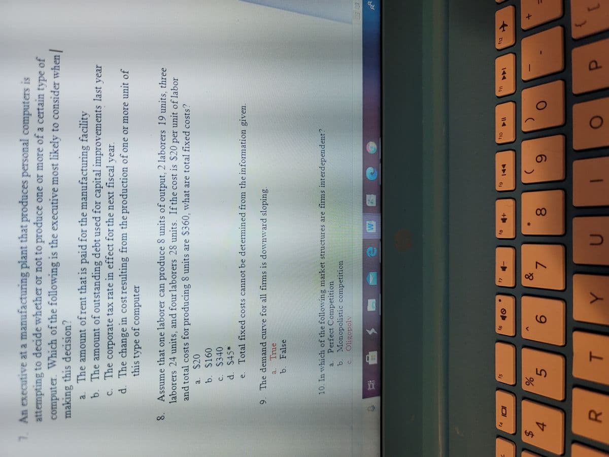 00
5
R
7. An executive at a manufacturing plant that produces personal computers is
attempting to decide whether or not to produce one or more of a certain type of
computer. Which of the following is the executive most likely to consider when
making this decision?
a. The amount of rent that is paid for the manufacturing facility
b. The amount of outstanding debt used for capital improvements last year
C. The corporate tax rate in effect for the next fiscal year.
d. The change in cost resulting from the production of one or more unit of
this type of computer
Assume that one laborer can produce 8 units of output, 2 laborers 19 units, three
8.
laborers 24 units, and four laborers 28 units. If the cost is $20 per unit of labor
and total costs for producing 8 units are $360, what are total fixed costs?
a. $20
b. $160
c. $340
d. S45*
Total fixed costs cannot be detemined from the information given.
9. The demand curve for all firms is downward sloping.
True
b. False
10. In which of the following market structures are firms interdependent?
a. Perfect Competition,
b. Monopolistic competition
Oligopoly
c.
f12
f5
f7
f8
144
%24
4.
6.
P.
