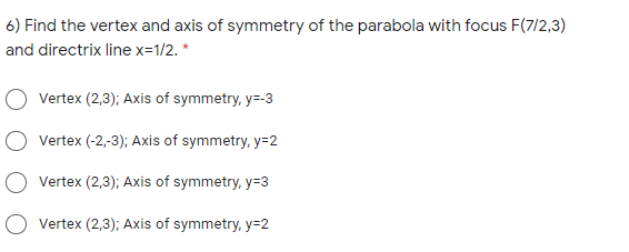6) Find the vertex and axis of symmetry of the parabola with focus F(7/2,3)
and directrix line x=1/2. *
Vertex (2,3); Axis of symmetry, y=-3
Vertex (-2,-3); Axis of symmetry, y=2
Vertex (2,3); Axis of symmetry, y=3
O vertex (2,3); Axis of symmetry, y=2

