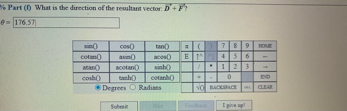 % Part (f) What is the direction of the resultant vector: D'+F?
176.57
sin()
cos()
tan()
7.
9.
HOME
cotan()
asin()
acos()
5
6.
3.
acotan()
atan()
tanh()
cosh()
O Degrees
sinh()
1
cotanh()
END
Radians
VOl BACKSPACE
CLEAR
DEL
Submit
Hìnt
Feedback
I give up!
