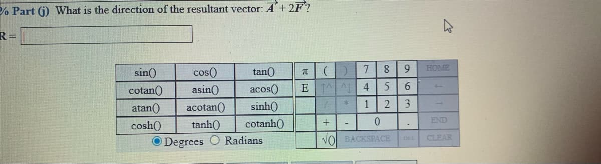 % Part (j) What is the direction of the resultant vector: A+2F?
R=
HOME
sin()
cos()
tan()
cotan()
asin()
acos()
E| 시 시 | 4
9.
atan()
acotan()
sinh()
1
END
tanh()
cotanh()
+
cosh()
O Degrees
Radians
VO BACKSPACE
CLEAR
