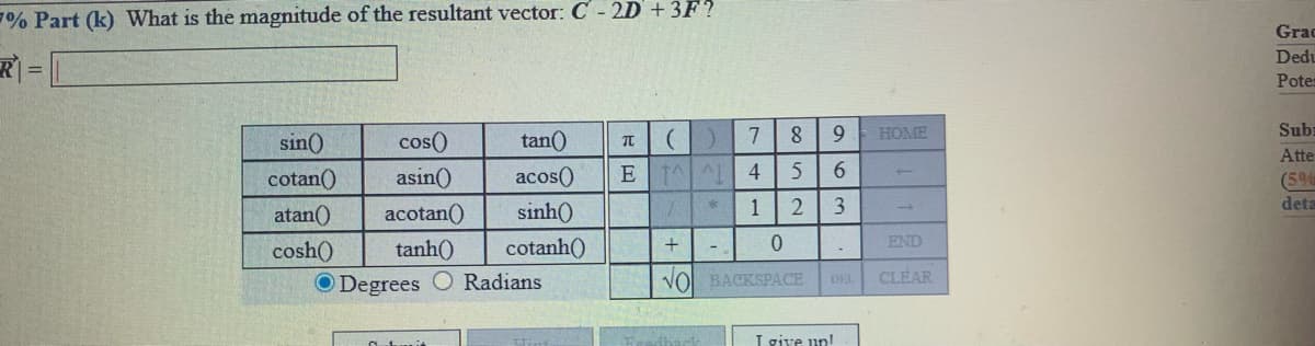 7% Part (k) What is the magnitude of the resultant vector: C-2D+3F?
Grad
Dedu
Potes
sin()
cos()
tan()
HOME
Sub
Atte
cotan()
asin()
acos()
E 1 AL 4
6.
(5%
atan()
acotan()
sinh()
1
3
deta
cosh()
tanh)
cotanh()
END
O Degrees
Radians
VOl BACKSPACE
CLEAR
I give up!
