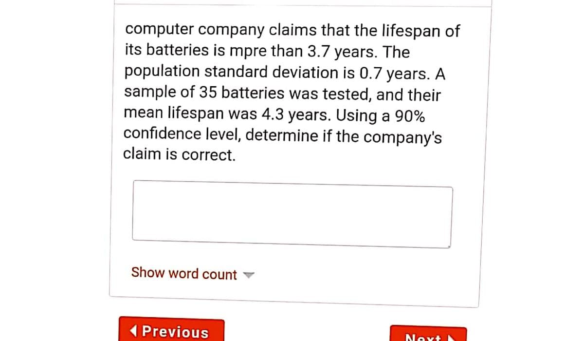 computer company claims that the lifespan of
its batteries is mpre than 3.7 years. The
population standard deviation is 0.7 years. A
sample of 35 batteries was tested, and their
mean lifespan was 4.3 years. Using a 90%
confidence level, determine if the company's
claim is correct.
Show word count
( Previous
Next
