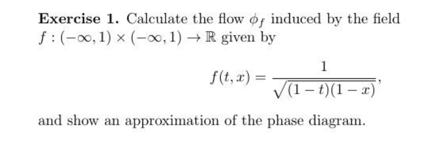 Exercise 1. Calculate the flow of induced by the field
f: (-∞, 1) × (-∞, 1)→ R given by
X
f(t, x) =
1
√(1-t)(1-x)
and show an approximation of the phase diagram.