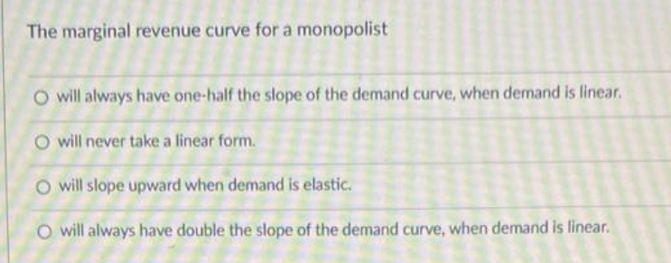 The marginal revenue curve for a monopolist
O will always have one-half the slope of the demand curve, when demand is linear.
O will never take a linear form.
O will slope upward when demand is elastic.
O will always have double the slope of the demand curve, when demand is linear.