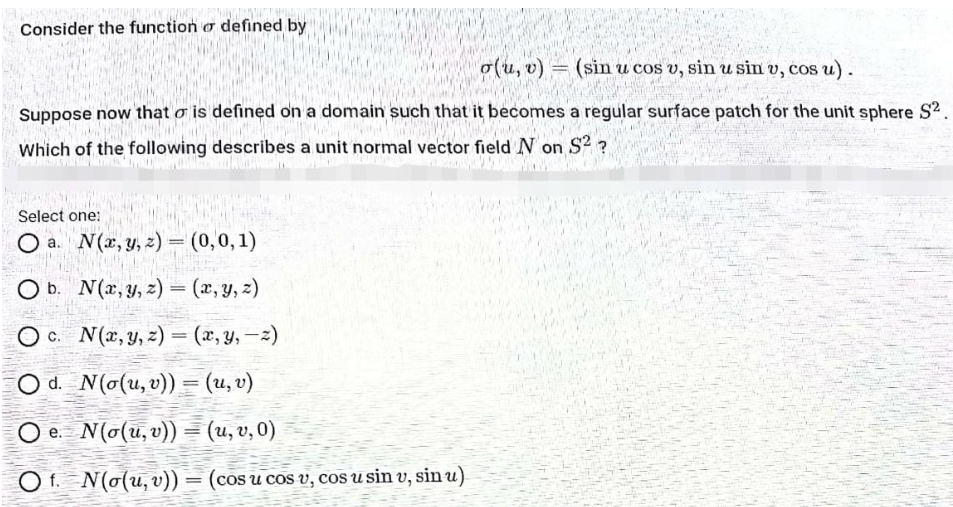 Consider the function o defined by
o(u, v) = (sin u cos v, sin u sin v, cos u).
Suppose now that o is defined on a domain such that it becomes a regular surface patch for the unit sphere S².
Which of the following describes a unit normal vector field N on S2 ?
Select one:
Who I
O a.
N(x, y, z) = (0,0,1)
Ob. N(x, y, z) = (x, y, z)
Oc. N(x, y, z)=(x, y, z)
Od. N(o(u, v)) = (u, v)
Oe. N(o(u, v)) = (u, v, 0)
Of N(o(u, v)) = (cos u cos v, cos u sin v, sin u)