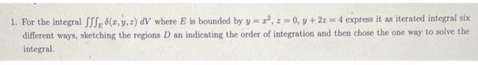 1. For the integral fffg 6(x, y, z) dV where E is bounded by y=z², z = 0, y + 2z = 4 express it as iterated integral six
different ways, sketching the regions D an indicating the order of integration and then chose the one way to solve the
integral.