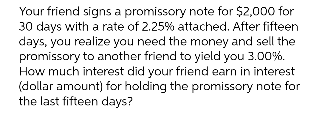Your friend signs a promissory note for $2,000 for
30 days with a rate of 2.25% attached. After fifteen
days, you realize you need the money and sell the
promissory to another friend to yield you 3.00%.
How much interest did your friend earn in interest
(dollar amount) for holding the promissory note for
the last fifteen days?