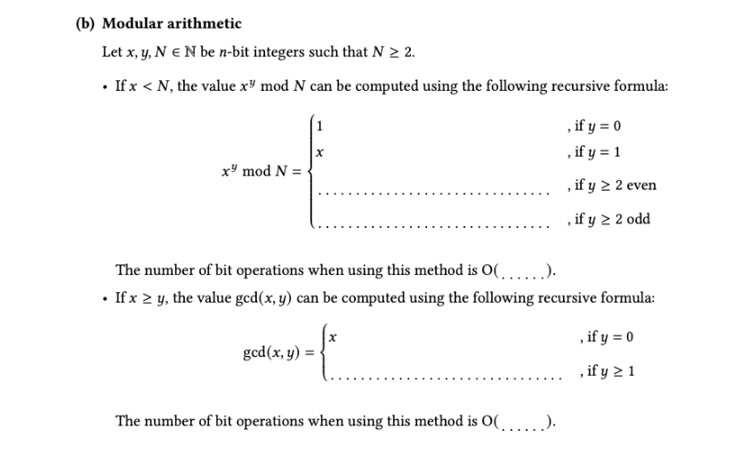 (b) Modular arithmetic
Let x, y, N € N be n-bit integers such that N > 2.
• If x < N, the value x" mod N can be computed using the following recursive formula:
x" mod N =
1
X
gcd (x, y) =
The number of bit operations when using this method is O(.....).
• If x ≥ y, the value gcd(x, y) can be computed using the following recursive formula:
, if y = 0
, if y ≥ 1
-₁
, if y = 0
, if y = 1
, if y ≥ 2 even
, if y ≥ 2 odd
The number of bit operations when using this method is O(.....).