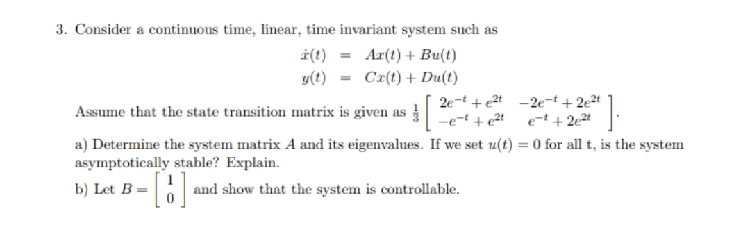 3. Consider a continuous time, linear, time invariant system such as
* (t) Ax(t) + Bu(t)
y(t) = Cx(t) + Du(t)
=
0
2e-te2t -2e-t+2e²t
-e-te²t e-t +2e²t
Assume that the state transition matrix is given as
a) Determine the system matrix A and its eigenvalues. If we set u(t) = 0 for all t, is the system
asymptotically stable? Explain.
b) Let B =
and show that the system is controllable.