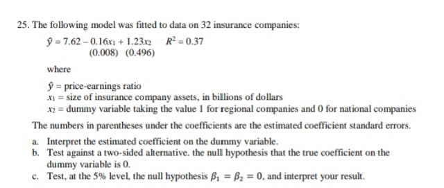 25. The following model was fitted to data on 32 insurance companies:
9 = 7.62 - 0.16xi + 1.23x2 R = 0.37
(0.008) (0.496)
where
9 = price-earnings ratio
XI = size of insurance company assets, in billions of dollars
x2 = dummy variable taking the value I for regional companies and 0 for national companies
The numbers in parentheses under the coefficients are the estimated coefficient standard errors.
a. Interpret the estimated coefficient on the dummy variable.
b. Test against a two-sided alternative. the null hypothesis that the true coefficient on the
dummy variable is 0.
c. Test, at the 5% level, the null hypothesis B, = B2 = 0, and interpret your result.
