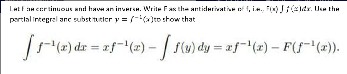 Let f be continuous and have an inverse. Write F as the antiderivative of f, i.e., F(x) S ƒ (x)dx. Use the
partial integral and substitution y =ƒ-1(x)to show that
(x) dr = af(x) – | f(y) dy = xf-"(#) – F(f¯'(x)).
%3D
