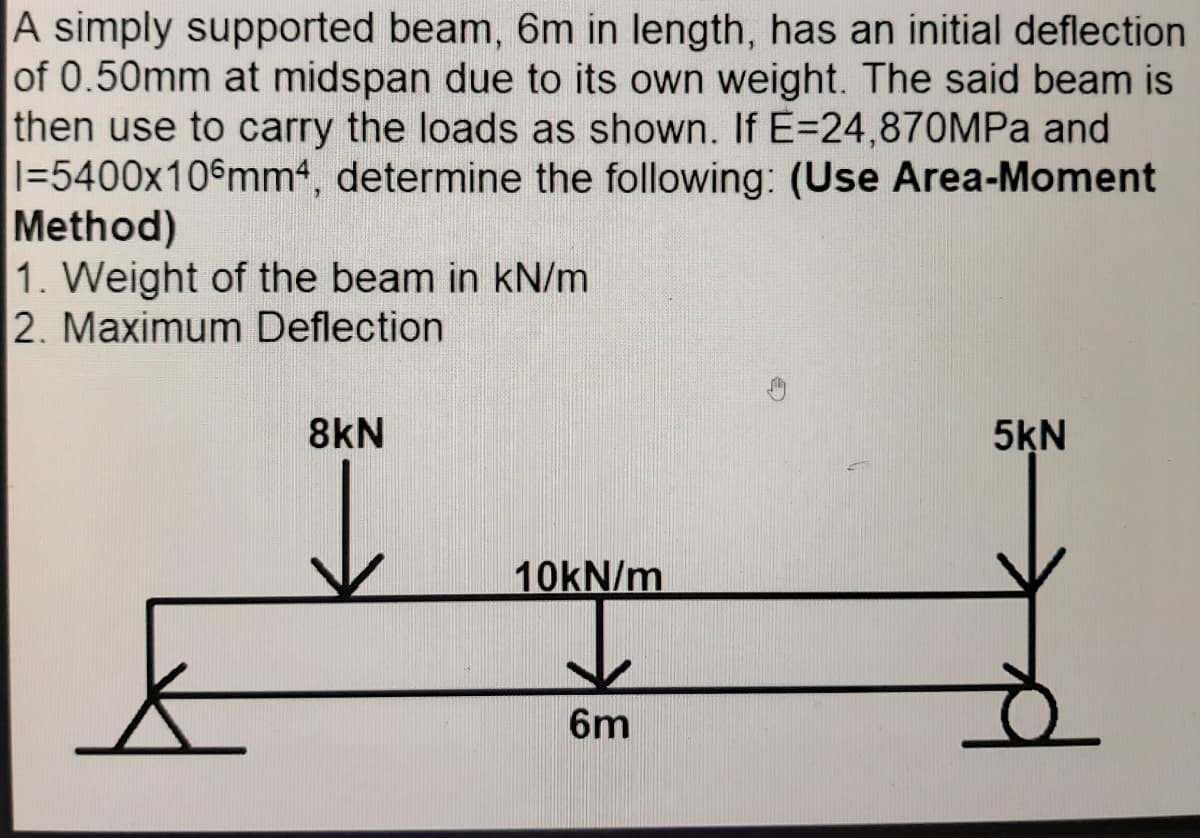 A simply supported beam, 6m in length, has an initial deflection
of 0.50mm at midspan due to its own weight. The said beam is
then use to carry the loads as shown. If E=24,870MPA and
1=5400x10 mm4, determine the following: (Use Area-Moment
Method)
1. Weight of the beam in kN/m
2. Maximum Deflection
8kN
5KN
10KN/m
6m
