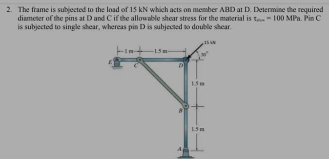 2. The frame is subjected to the load of 15 kN which acts on member ABD at D. Determine the required
diameter of the pins at D and C if the allowable shear stress for the material is t = 100 MPa. Pin C
is subjected to single shear, whereas pin D is subjected to double shear.
15 kN
-1.5m-
D
1.5 m
15m
