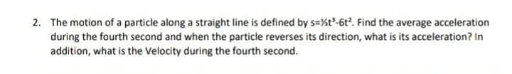 2. The motion of a particle along a straight line is defined by s=%t-6t. Find the average acceleration
during the fourth second and when the particle reverses its direction, what is its acceleration? In
addition, what is the Velocity during the fourth second.
