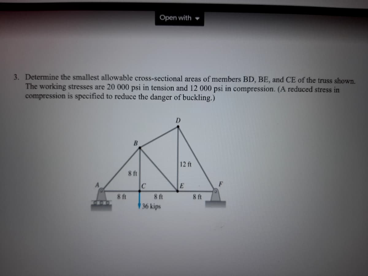 Open with
3. Determine the smallest allowable cross-sectional areas of members BD, BE, and CE of the truss shown.
The working stresses are 20 000 psi in tension and 12 000 psi in compression. (A reduced stress in
compression is specified to reduce the danger of buckling.)
D
12 ft
8 ft
F
8 ft
36 kips
8 ft
8 ft
