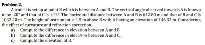 Problem 2.
A transit is set up at point B which is between A and B. The vertical angle observed towards A is known
to be -20° and that of C is +12°. The horizontal distance between A and B is 642.80 m and that of B and C is
1032.40 m. The height of instrument is 1.5 m above B with A having an elevation of 146.32 m. Considering
the effect of curvature and refraction correction.
a) Compute the difference in elevation between A and B.
b) Compute the difference in elevation between A and C.
c) Compute the elevation of B.
