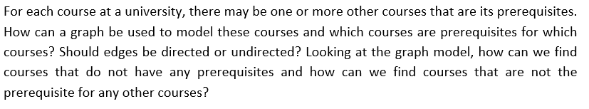 For each course at a university, there may be one or more other courses that are its prerequisites.
How can a graph be used to model these courses and which courses are prerequisites for which
courses? Should edges be directed or undirected? Looking at the graph model, how can we find
courses that do not have any prerequisites and how can we find courses that are not the
prerequisite for any other courses?
