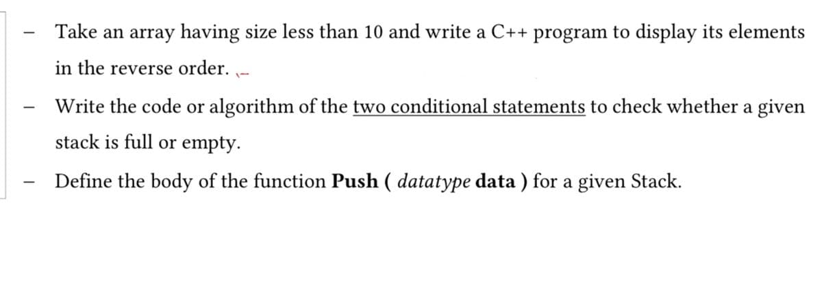 Take an array having size less than 10 and write a C++ program to display its elements
in the reverse order. -
Write the code or algorithm of the two conditional statements to check whether a given
stack is full or empty.
Define the body of the function Push ( datatype data ) for a given Stack.
