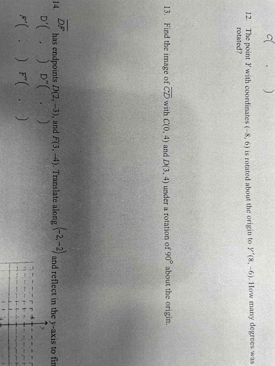 The point Y with coordinates (-8, 6) is rotated about the origin to Y'(8, -6). How many degrees was
rotated?
12.
13. Find the image of CD with C(0, 4) and D(3, 4) under a rotation of 90° about the origin.
DF
has endpoints D(2, -3), and F(3, -4). Translate along and reflect in the y-axis to fin
-2, -2)
14.
D'( ) D"(
)
) F( )
